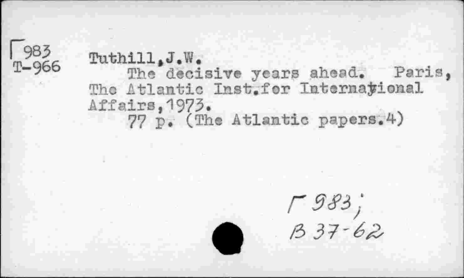 ﻿T-966
Tuthill.J.W.
The decisive years ahead. Paris The Atlantic Inst.for International Affairs,1975.
77 p. (The Atlantic papers.4)
r 9 £4 ;